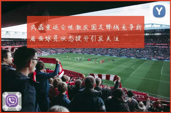 武磊重返合练激发国足锋线竞争新局面球员状态提升引发关注