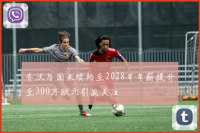 齐沃与国米续约至2028年年薪提升至300万欧元引发关注
