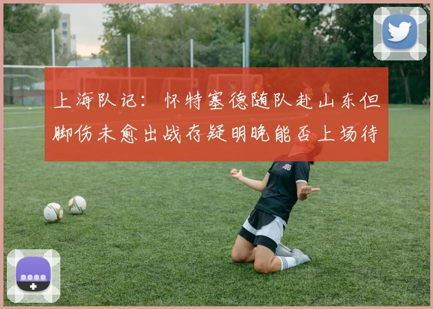 上海队记：怀特塞德随队赴山东但脚伤未愈出战存疑明晚能否上场待定