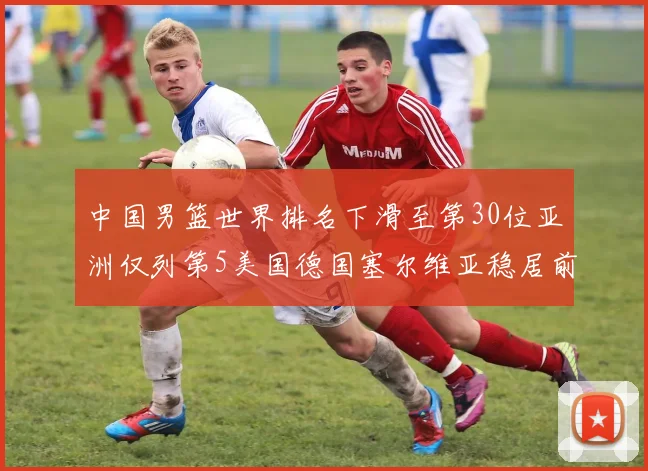 中国男篮世界排名下滑至第30位亚洲仅列第5美国德国塞尔维亚稳居前三