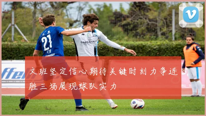 文班坚定信心期待关键时刻力争连胜三场展现球队实力