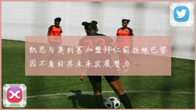 凯恩与奥利塞加盟拜仁前拒绝巴黎因不看好其未来发展潜力
