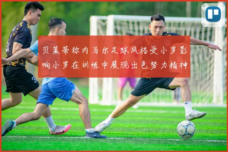贝莱蒂称内马尔足球风格受小罗影响小罗在训练中展现出色努力精神