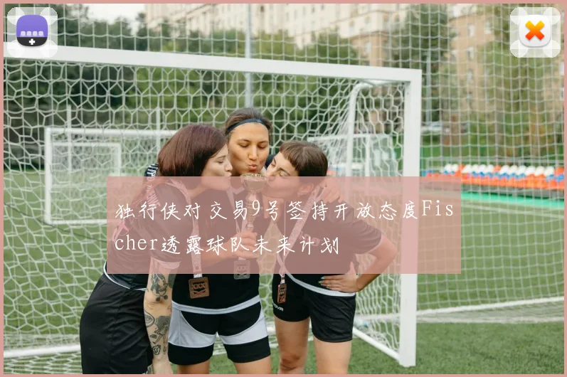 独行侠对交易9号签持开放态度Fischer透露球队未来计划