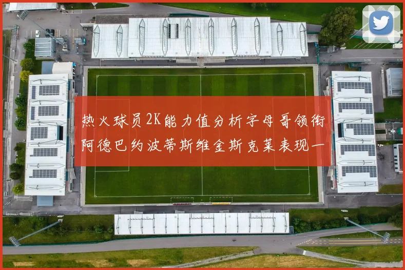 热火球员2K能力值分析字母哥领衔阿德巴约波蒂斯维金斯克莱表现一览