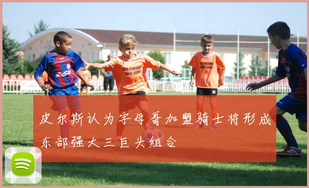 皮尔斯认为字母哥加盟骑士将形成东部强大三巨头组合