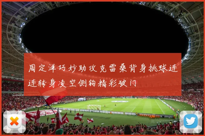 周定洋巧妙助攻克雷桑背身挑球连连转身凌空侧钩精彩破门