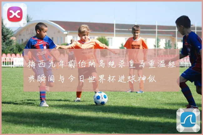 梅西九年前伯纳乌绝杀皇马重温经典瞬间与今日世界杯进球神似