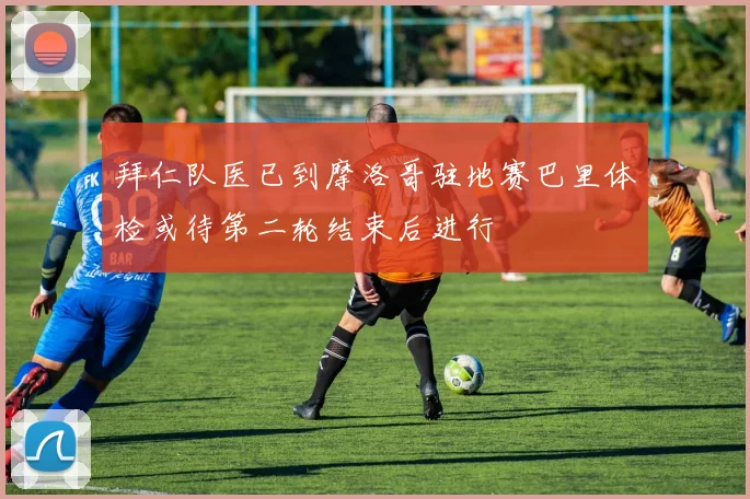 拜仁队医已到摩洛哥驻地赛巴里体检或待第二轮结束后进行