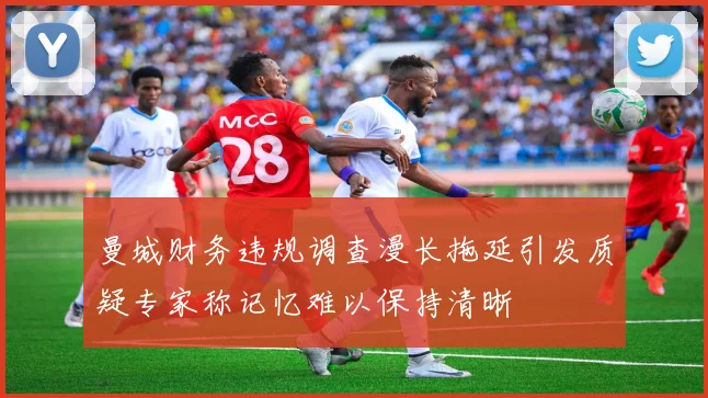 曼城财务违规调查漫长拖延引发质疑专家称记忆难以保持清晰