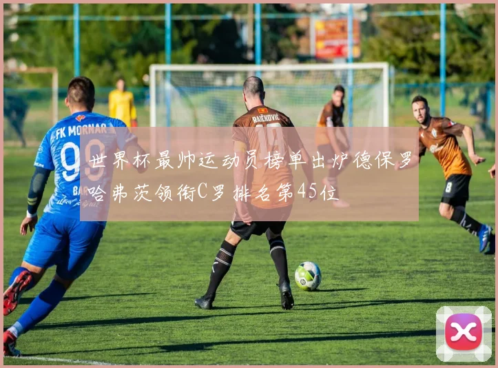 世界杯最帅运动员榜单出炉德保罗哈弗茨领衔C罗排名第45位