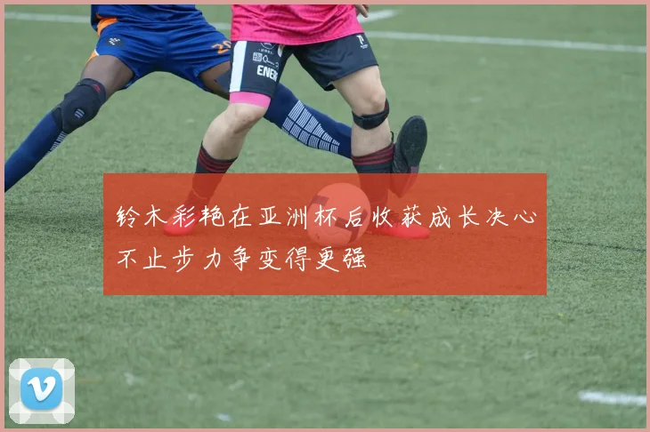 铃木彩艳在亚洲杯后收获成长决心不止步力争变得更强