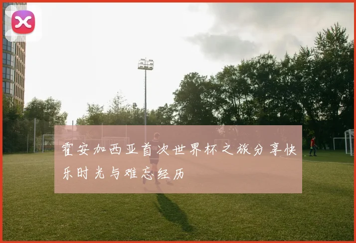 霍安加西亚首次世界杯之旅分享快乐时光与难忘经历