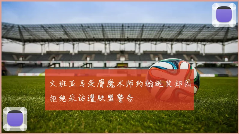文班亚马荣膺魔术师约翰逊奖却因拒绝采访遭联盟警告