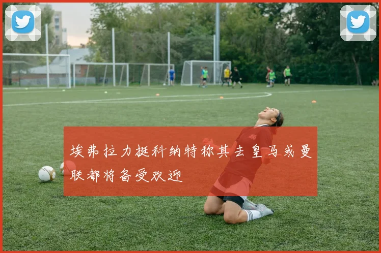 埃弗拉力挺科纳特称其去皇马或曼联都将备受欢迎