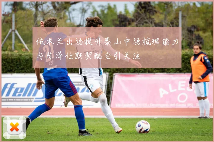 依木兰出场提升泰山中场梳理能力与陈泽仕默契配合引关注