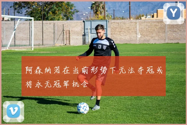 阿森纳若在当前形势下无法夺冠或将永无冠军机会