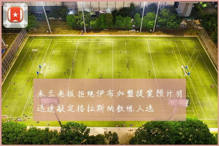 米兰老板拒绝伊布加盟提案预计将迅速敲定格拉斯纳教练人选