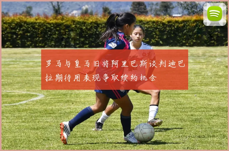 罗马与皇马旧将阿里巴斯谈判迪巴拉期待用表现争取续约机会